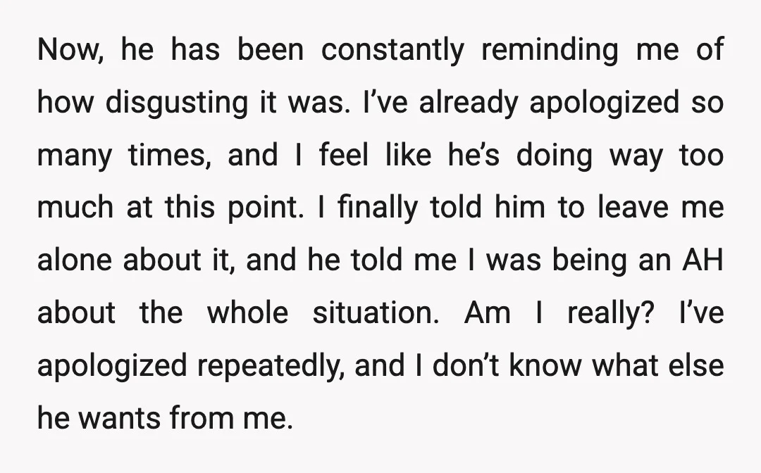 Now, he has been constantly reminding me of how disgusting it was. I’ve already apologized so many times, and I feel like he’s doing way too much at this point....