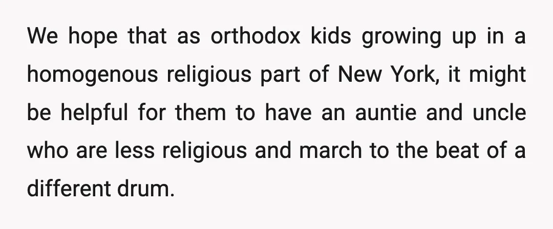 We hope that as orthodox kids growing up in a homogenous religious part of New York, it might be helpful for them to have an auntie and uncle who are...
