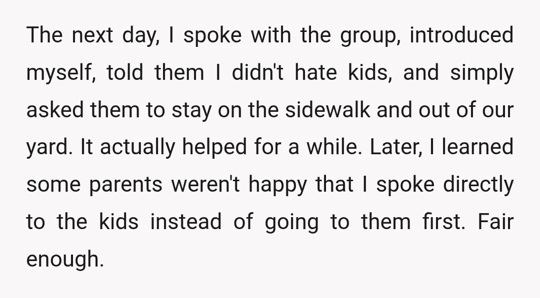 The next day, I spoke with the group, introduced myself, told them I didn't hate kids, and simply asked them to stay on the sidewalk and out of our yard....