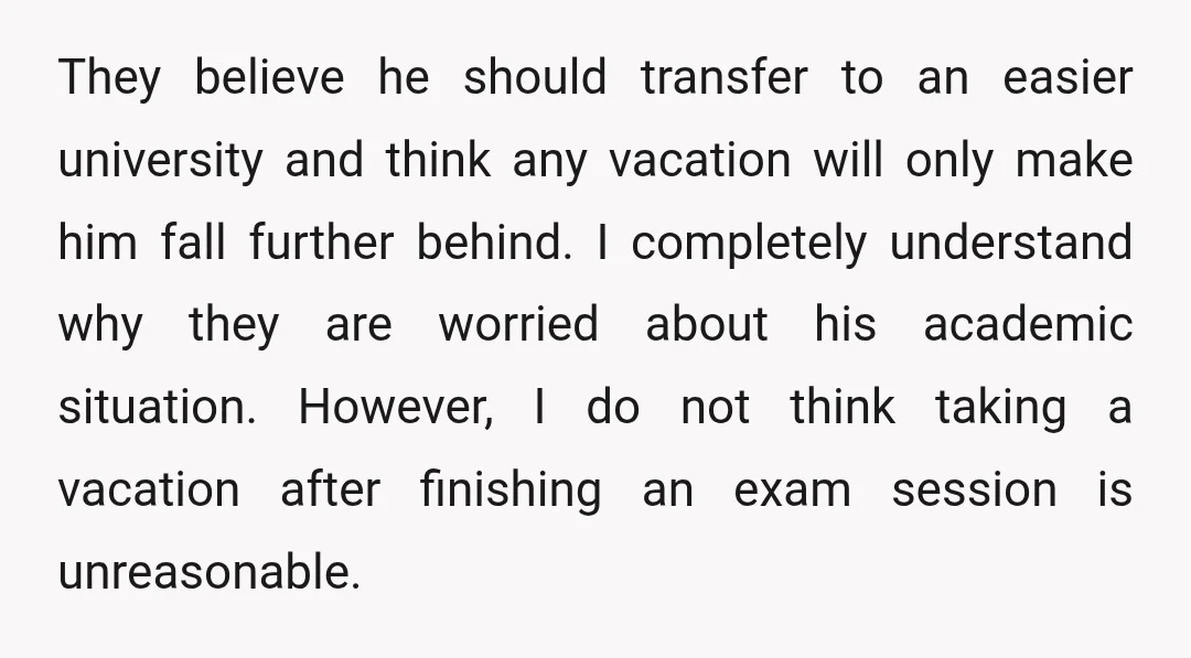 They believe he should transfer to an easier university and think any vacation will only make him fall further behind. I completely understand why they are worried about his academic...