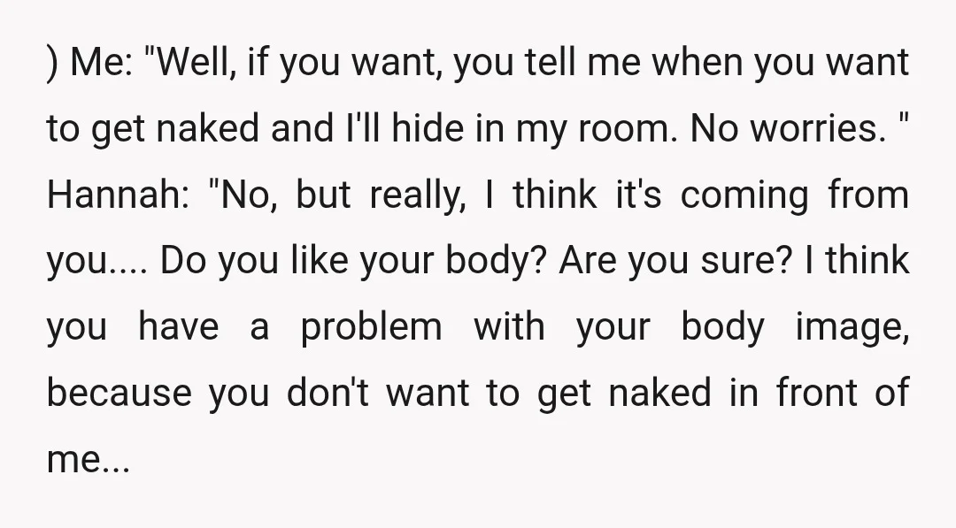 ) Me: "Well, if you want, you tell me when you want to get naked and I'll hide in my room. No worries. " Hannah: "No, but really, I think...