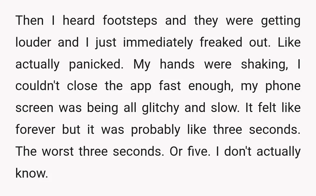 Then I heard footsteps and they were getting louder and I just immediately freaked out. Like actually panicked. My hands were shaking, I couldn't close the app fast enough, my...