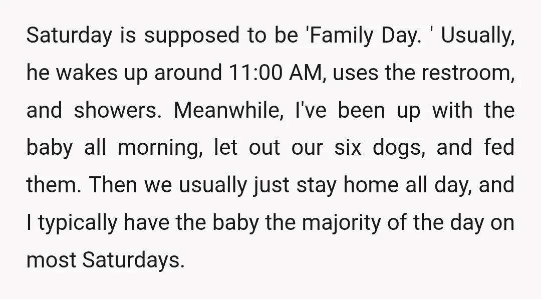Saturday is supposed to be 'Family Day. ' Usually, he wakes up around 11:00 AM, uses the restroom, and showers. Meanwhile, I've been up with the baby all morning, let...