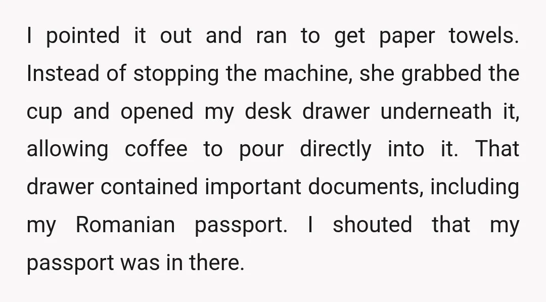 I pointed it out and ran to get paper towels. Instead of stopping the machine, she grabbed the cup and opened my desk drawer underneath it, allowing coffee to pour...