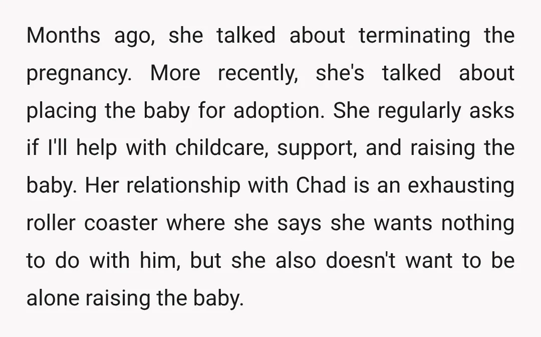 Months ago, she talked about terminating the pregnancy. More recently, she's talked about placing the baby for adoption. She regularly asks if I'll help with childcare, support, and raising the...