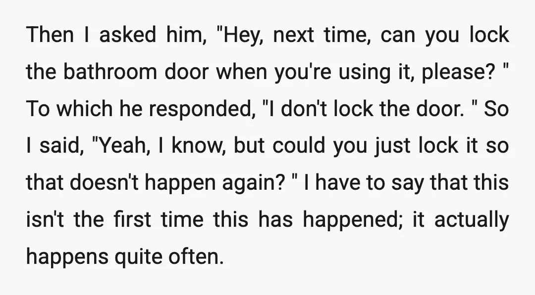 Then I asked him, "Hey, next time, can you lock the bathroom door when you're using it, please? " To which he responded, "I don't lock the door. " So...