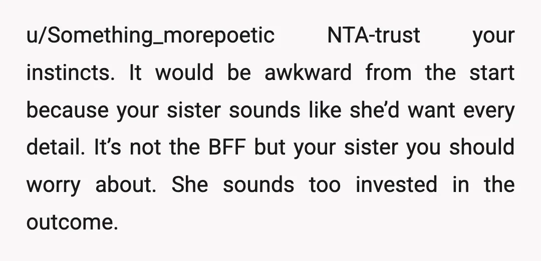 u/Something_morepoetic NTA-trust your instincts. It would be awkward from the start because your sister sounds like she’d want every detail. It’s not the BFF but your sister you should worry...