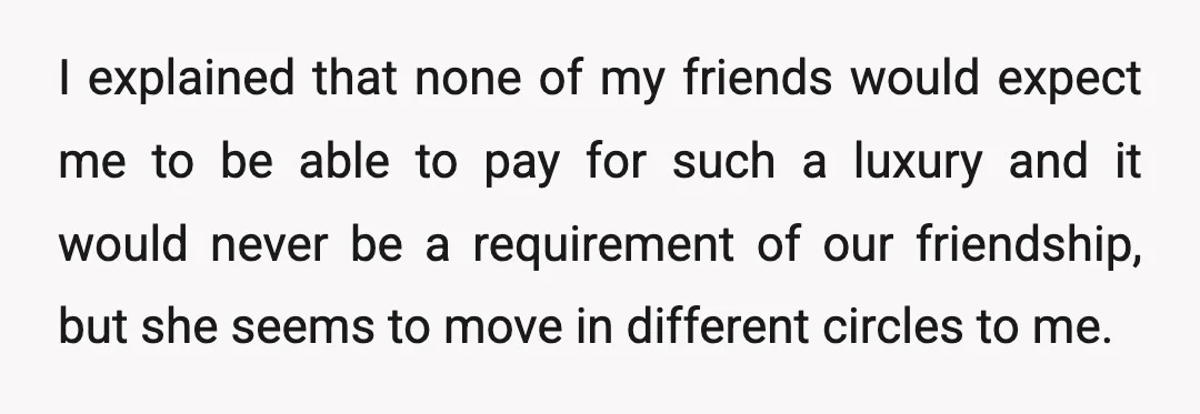 I explained that none of my friends would expect me to be able to pay for such a luxury and it would never be a requirement of our friendship, but...