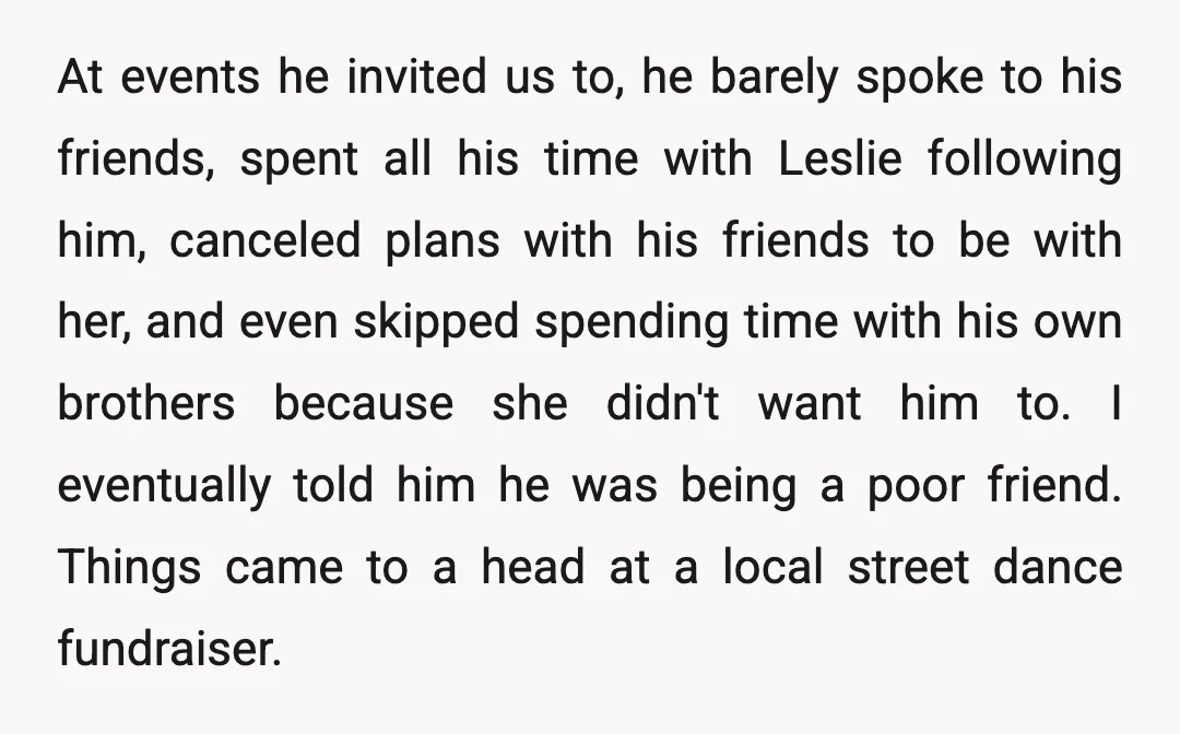 At events he invited us to, he barely spoke to his friends, spent all his time with Leslie following him, canceled plans with his friends to be with her, and...
