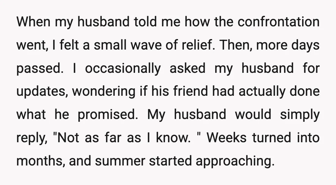 When my husband told me how the confrontation went, I felt a small wave of relief. Then, more days passed. I occasionally asked my husband for updates, wondering if his...