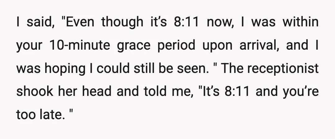 I said, "Even though it’s 8:11 now, I was within your 10-minute grace period upon arrival, and I was hoping I could still be seen. " The receptionist shook her...