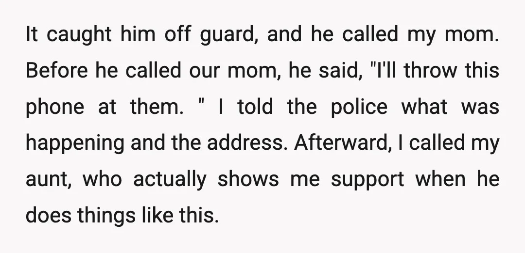 It caught him off guard, and he called my mom. Before he called our mom, he said, "I'll throw this phone at them. " I told the police what was...