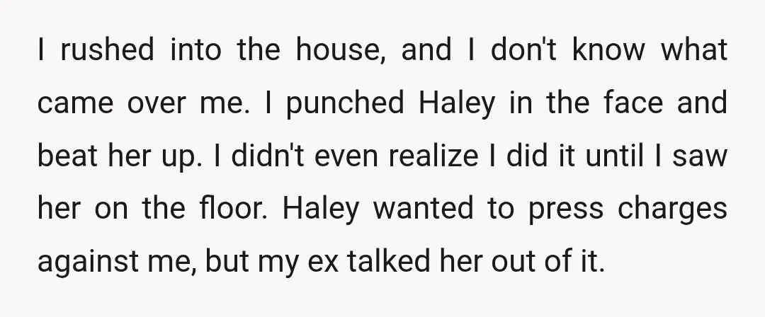 I rushed into the house, and I don't know what came over me. I punched Haley in the face and beat her up. I didn't even realize I did it...