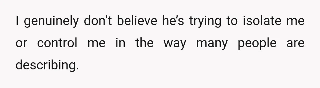 I genuinely don’t believe he’s trying to isolate me or control me in the way many people are describing.