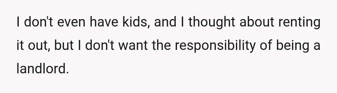 I don't even have kids, and I thought about renting it out, but I don't want the responsibility of being a landlord.