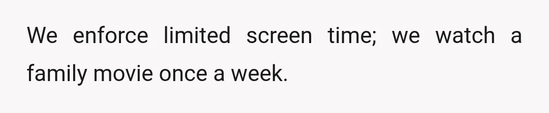 We enforce limited screen time; we watch a family movie once a week.