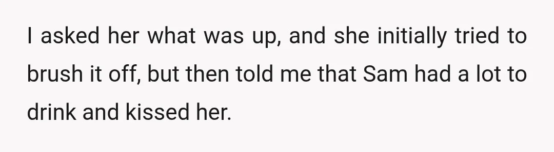 I asked her what was up, and she initially tried to brush it off, but then told me that Sam had a lot to drink and kissed her.