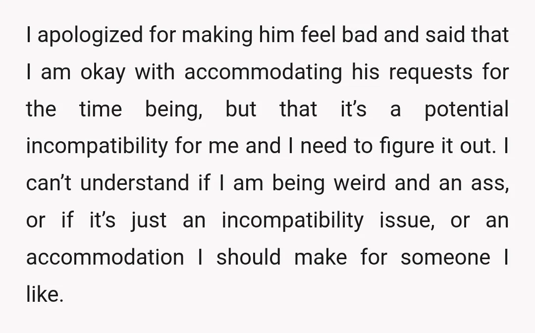 I apologized for making him feel bad and said that I am okay with accommodating his requests for the time being, but that it’s a potential incompatibility for me and...