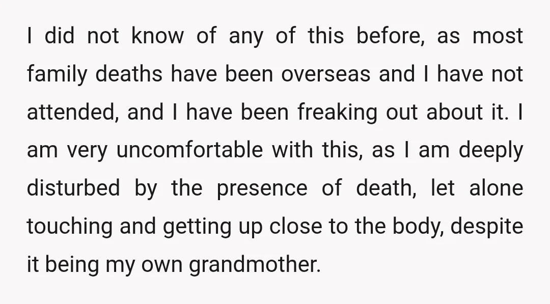I did not know of any of this before, as most family deaths have been overseas and I have not attended, and I have been freaking out about it. I...