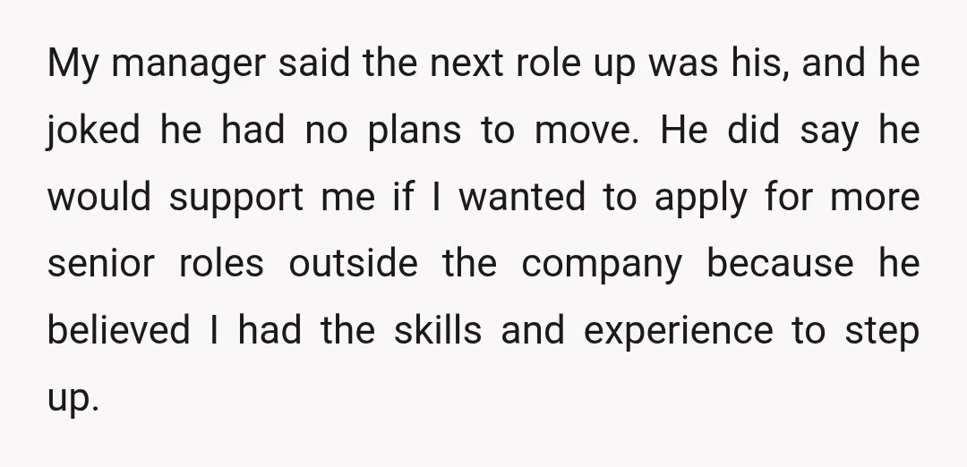 My manager said the next role up was his, and he joked he had no plans to move. He did say he would support me if I wanted to apply...