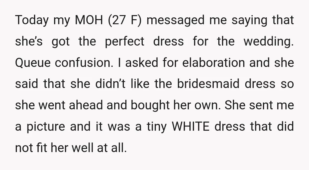 Today my MOH (27 F) messaged me saying that she’s got the perfect dress for the wedding. Queue confusion. I asked for elaboration and she said that she didn’t like...