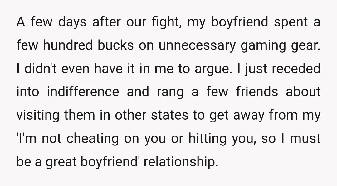 A few days after our fight, my boyfriend spent a few hundred bucks on unnecessary gaming gear. I didn't even have it in me to argue. I just receded into...