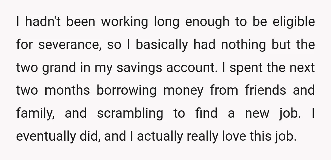 I hadn't been working long enough to be eligible for severance, so I basically had nothing but the two grand in my savings account. I spent the next two months...