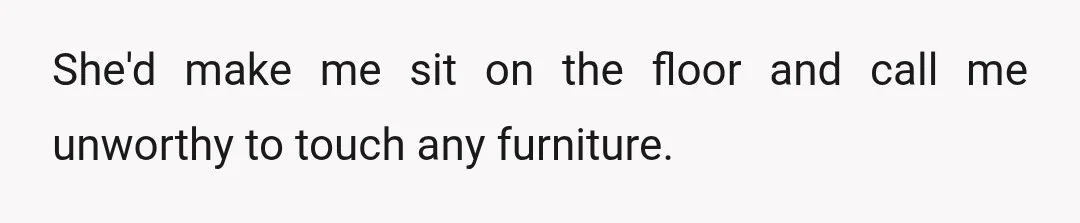 She'd make me sit on the floor and call me unworthy to touch any furniture.