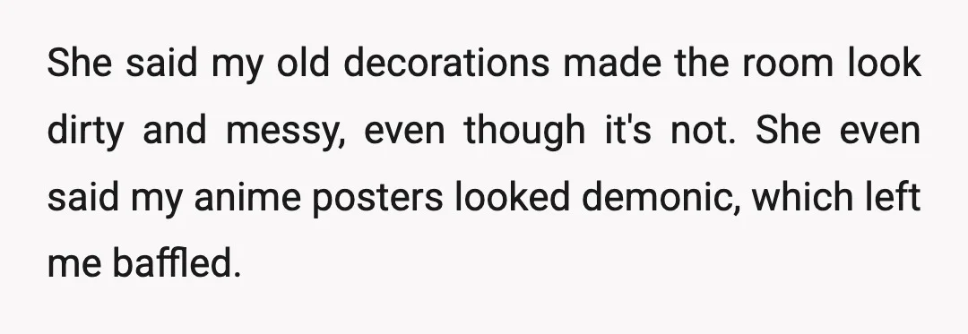She said my old decorations made the room look dirty and messy, even though it's not. She even said my anime posters looked demonic, which left me baffled.