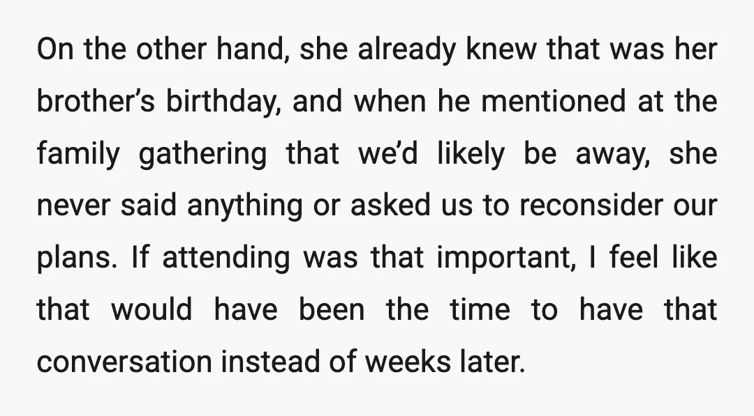 On the other hand, she already knew that was her brother’s birthday, and when he mentioned at the family gathering that we’d likely be away, she never said anything or...