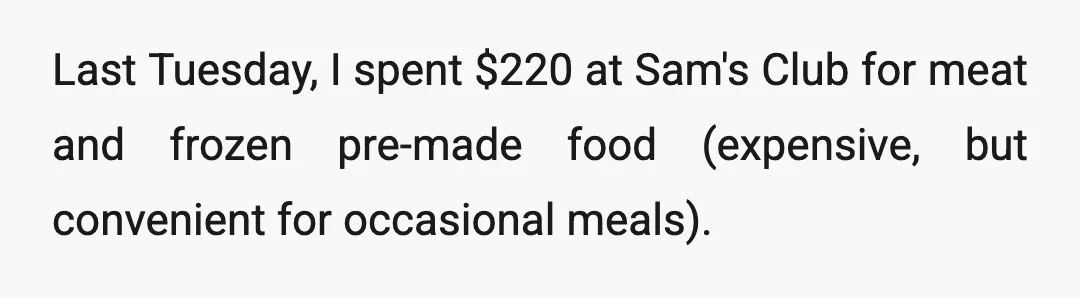Last Tuesday, I spent $220 at Sam's Club for meat and frozen pre-made food (expensive, but convenient for occasional meals).