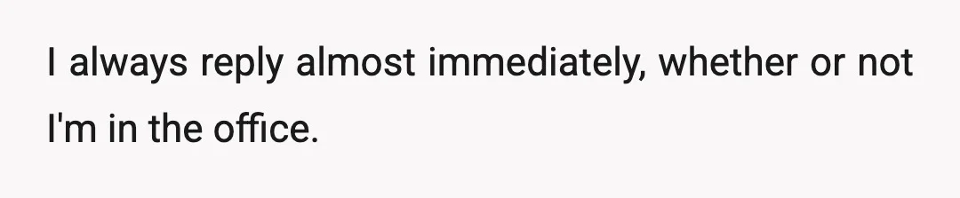 I always reply almost immediately, whether or not I'm in the office.