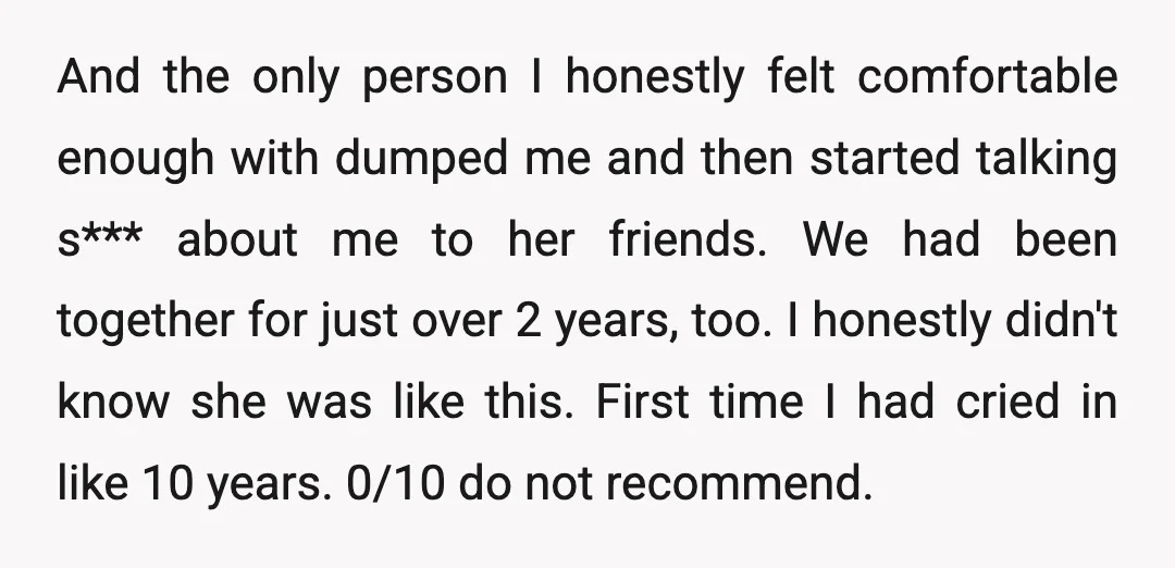 And the only person I honestly felt comfortable enough with dumped me and then started talking s*** about me to her friends. We had been together for just over 2...