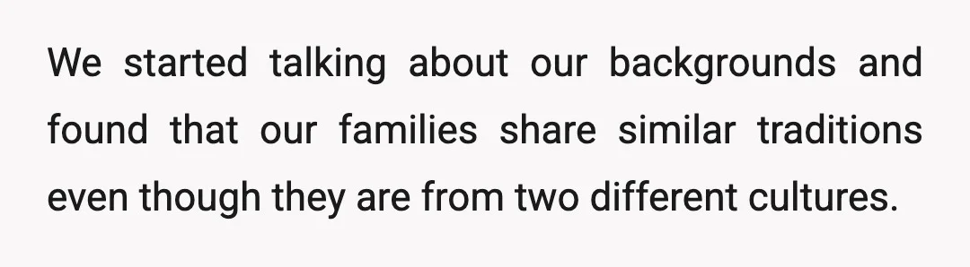 We started talking about our backgrounds and found that our families share similar traditions even though they are from two different cultures.