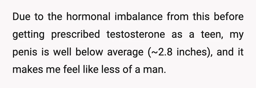 Due to the hormonal imbalance from this before getting prescribed testosterone as a teen, my penis is well below average (~2.8 inches), and it makes me feel like less of...