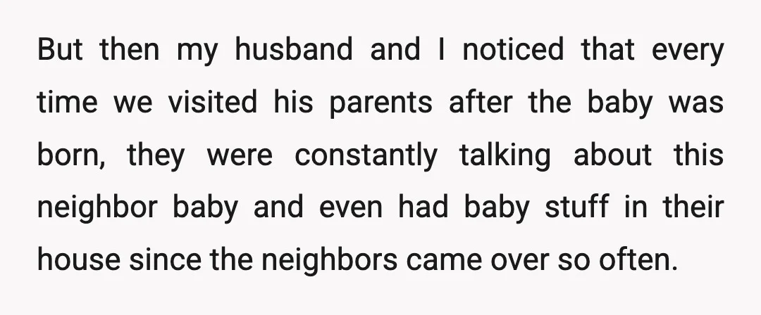 But then my husband and I noticed that every time we visited his parents after the baby was born, they were constantly talking about this neighbor baby and even had...