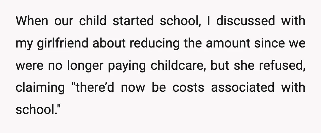 When our child started school, I discussed with my girlfriend about reducing the amount since we were no longer paying childcare, but she refused, claiming "there’d now be costs associated...