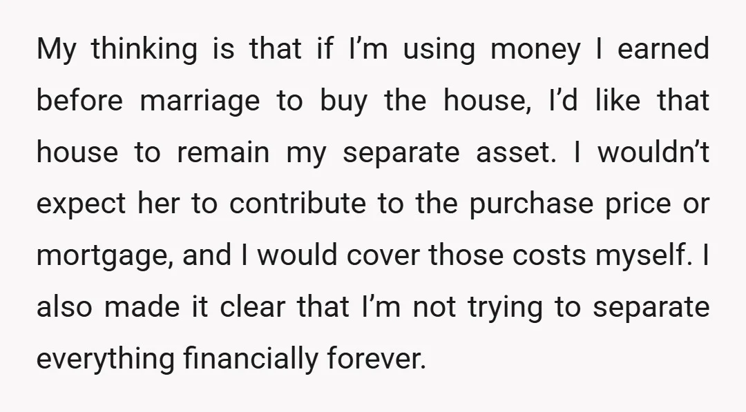 My thinking is that if I’m using money I earned before marriage to buy the house, I’d like that house to remain my separate asset. I wouldn’t expect her to...