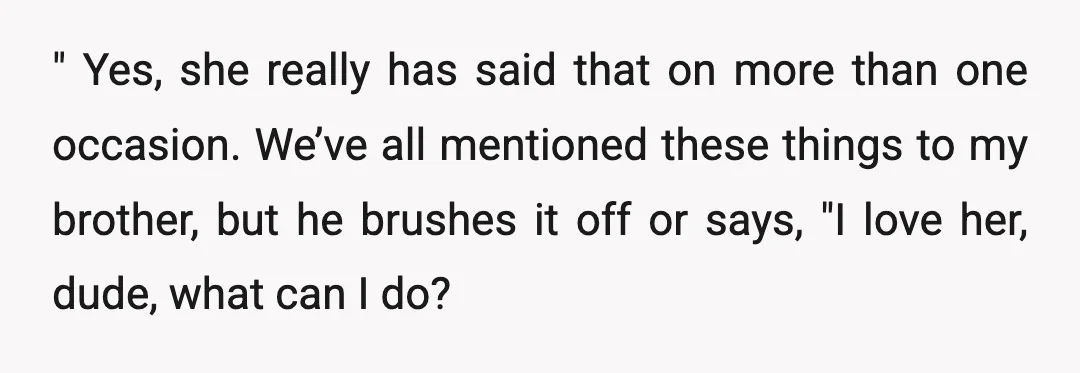 " Yes, she really has said that on more than one occasion. We’ve all mentioned these things to my brother, but he brushes it off or says, "I love her,...