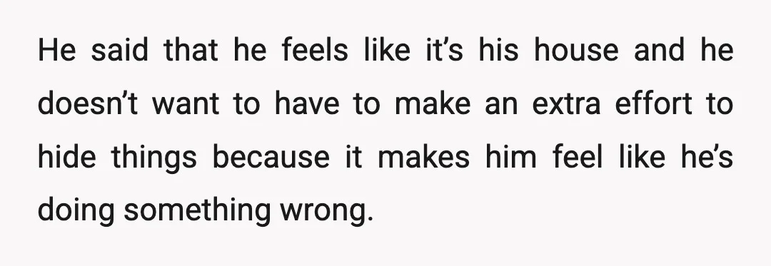 He said that he feels like it’s his house and he doesn’t want to have to make an extra effort to hide things because it makes him feel like he’s...