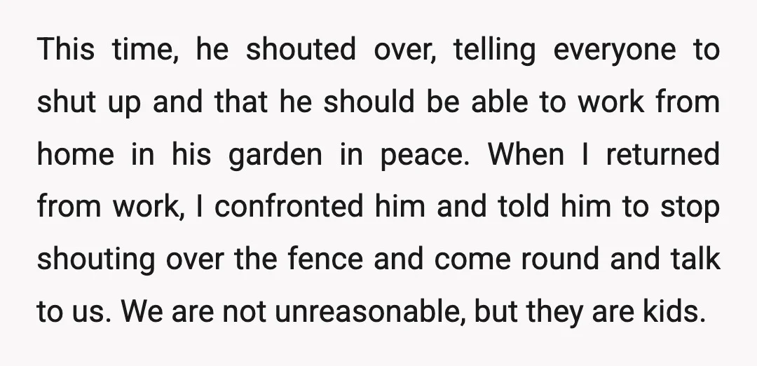 This time, he shouted over, telling everyone to shut up and that he should be able to work from home in his garden in peace. When I returned from work,...