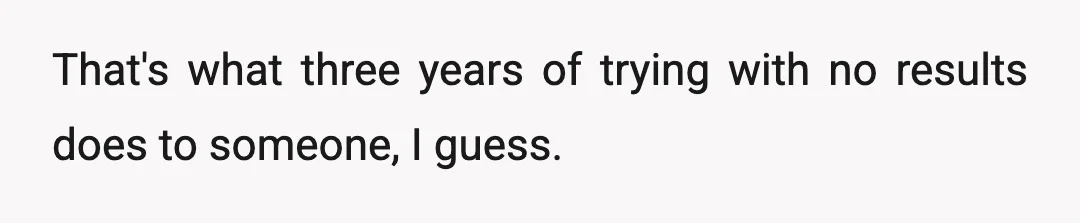 That's what three years of trying with no results does to someone, I guess.