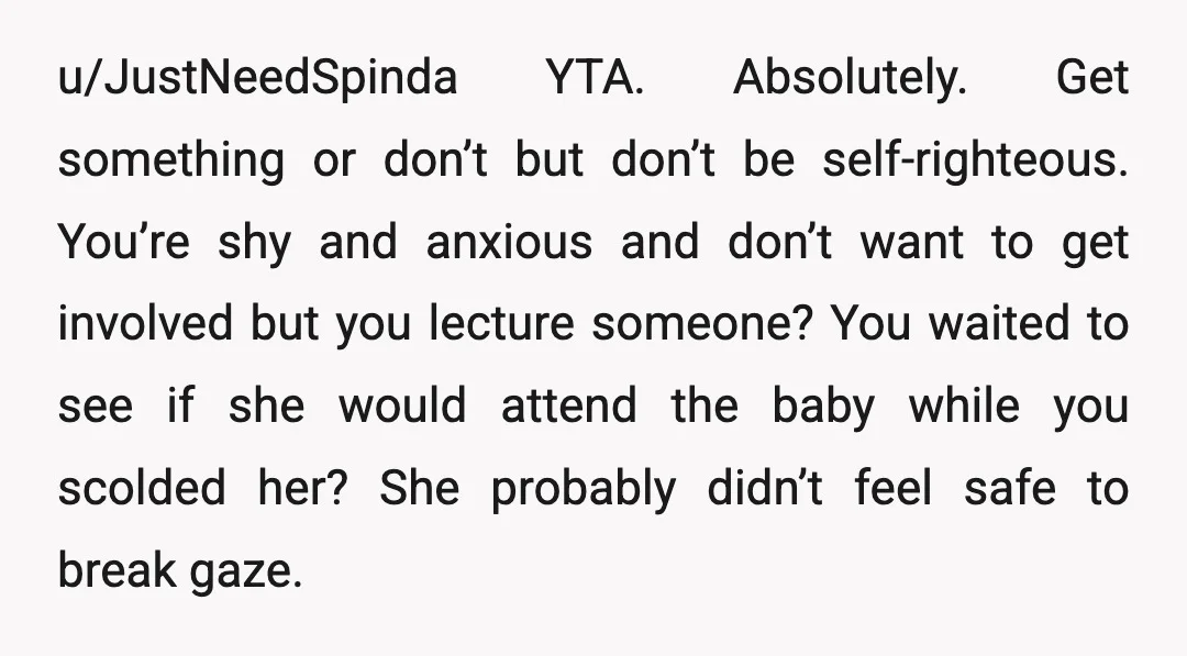 u/JustNeedSpinda YTA. Absolutely. Get something or don’t but don’t be self-righteous. You’re shy and anxious and don’t want to get involved but you lecture someone? You waited to see if...