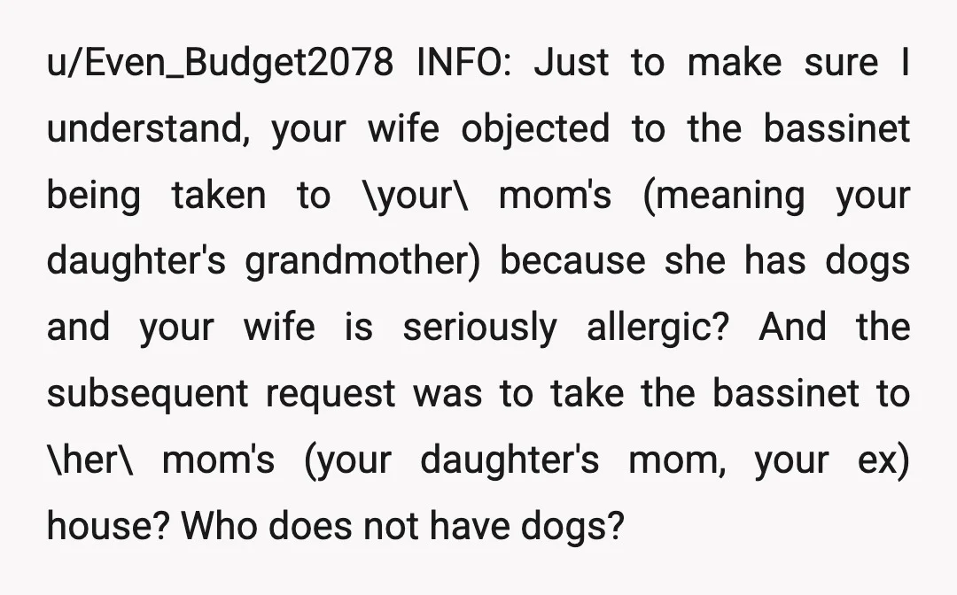 u/Even_Budget2078 INFO: Just to make sure I understand, your wife objected to the bassinet being taken to \your\ mom's (meaning your daughter's grandmother) because she has dogs and your wife...