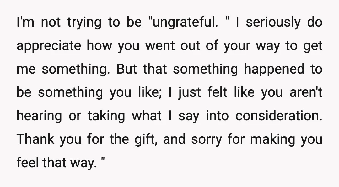 I'm not trying to be "ungrateful. " I seriously do appreciate how you went out of your way to get me something. But that something happened to be something you...