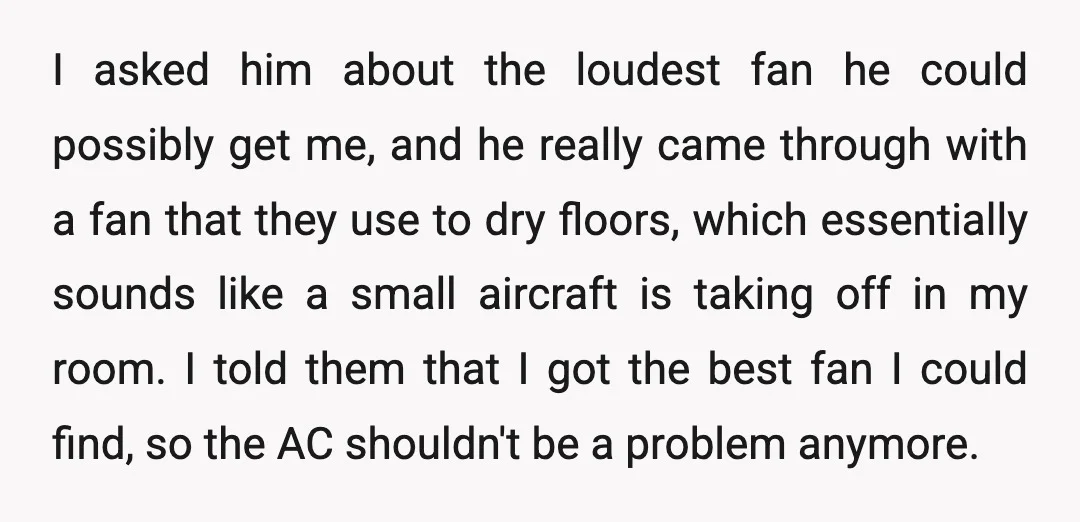 I asked him about the loudest fan he could possibly get me, and he really came through with a fan that they use to dry floors, which essentially sounds like...