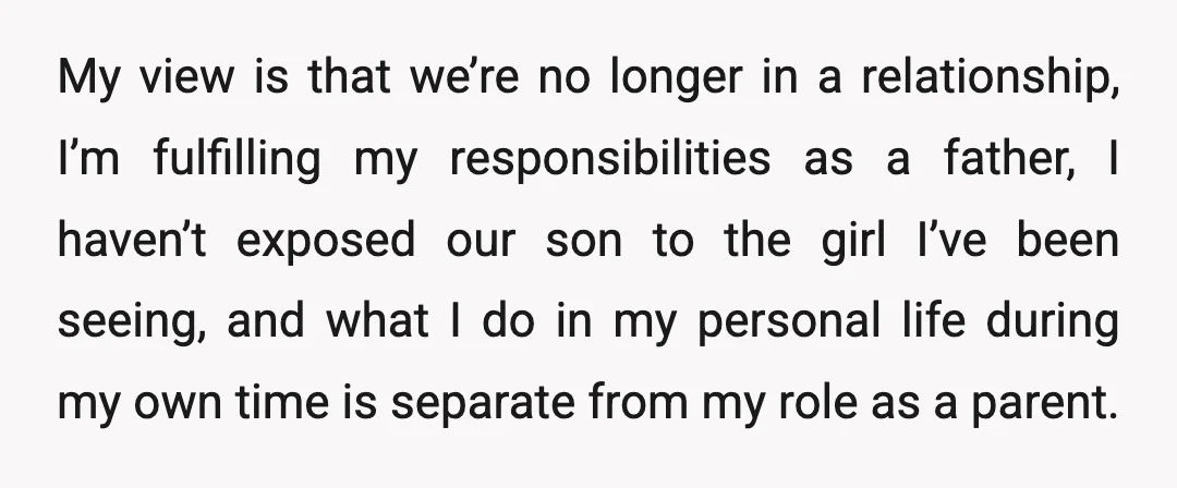 My view is that we’re no longer in a relationship, I’m fulfilling my responsibilities as a father, I haven’t exposed our son to the girl I’ve been seeing, and what...