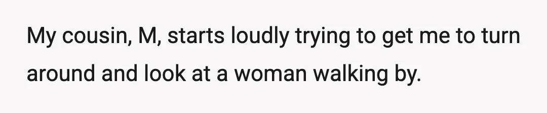 My cousin, M, starts loudly trying to get me to turn around and look at a woman walking by.