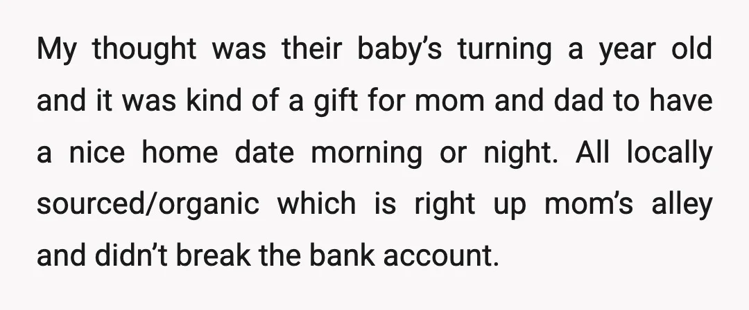 My thought was their baby’s turning a year old and it was kind of a gift for mom and dad to have a nice home date morning or night. All...