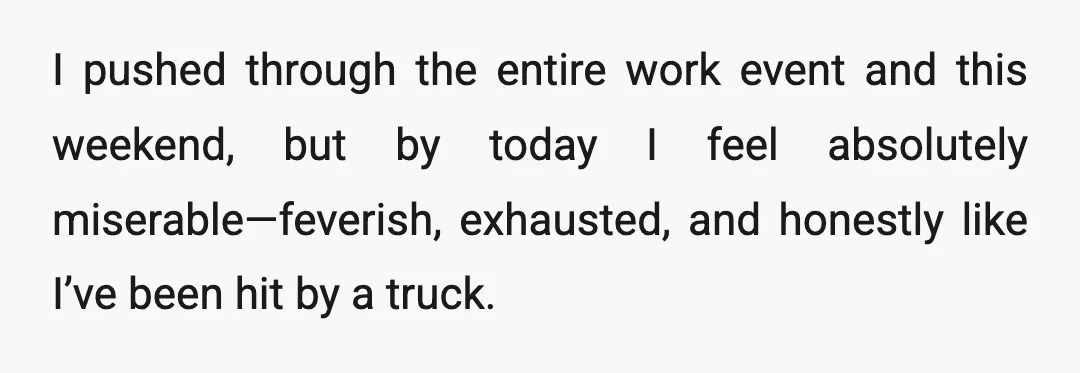 I pushed through the entire work event and this weekend, but by today I feel absolutely miserable—feverish, exhausted, and honestly like I’ve been hit by a truck.
